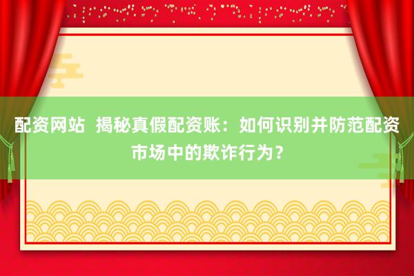配资网站  揭秘真假配资账：如何识别并防范配资市场中的欺诈行为？