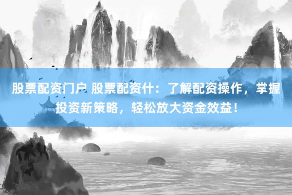 股票配资门户 股票配资什：了解配资操作，掌握投资新策略，轻松放大资金效益！