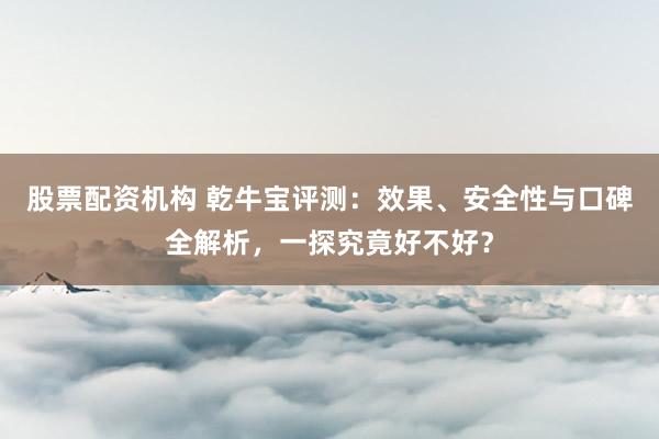 股票配资机构 乾牛宝评测：效果、安全性与口碑全解析，一探究竟好不好？