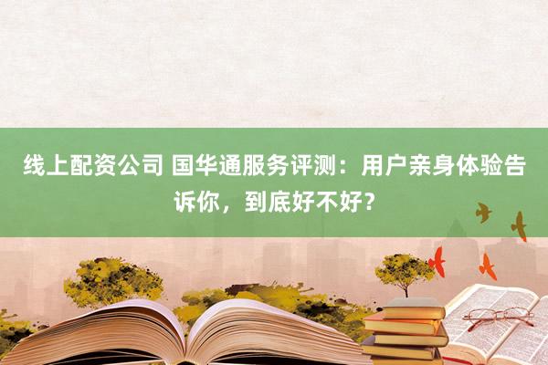 线上配资公司 国华通服务评测：用户亲身体验告诉你，到底好不好？