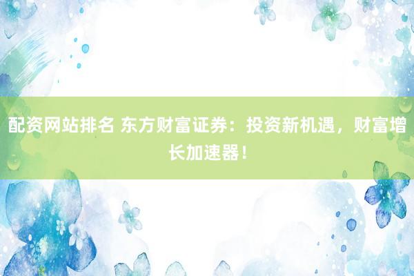 配资网站排名 东方财富证券：投资新机遇，财富增长加速器！