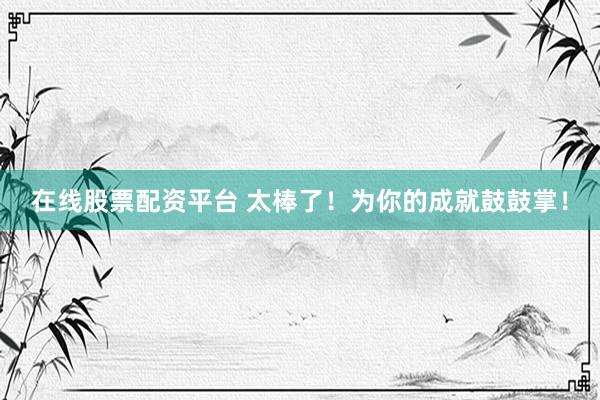 在线股票配资平台 太棒了！为你的成就鼓鼓掌！