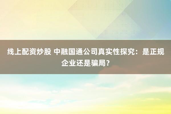 线上配资炒股 中融国通公司真实性探究：是正规企业还是骗局？