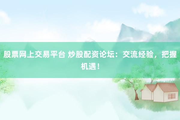 股票网上交易平台 炒股配资论坛：交流经验，把握机遇！