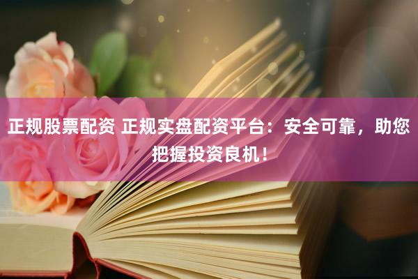 正规股票配资 正规实盘配资平台：安全可靠，助您把握投资良机！