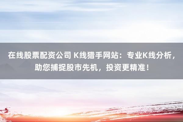 在线股票配资公司 K线猎手网站：专业K线分析，助您捕捉股市先机，投资更精准！