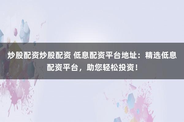 炒股配资炒股配资 低息配资平台地址：精选低息配资平台，助您轻松投资！