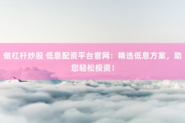 做杠杆炒股 低息配资平台官网：精选低息方案，助您轻松投资！