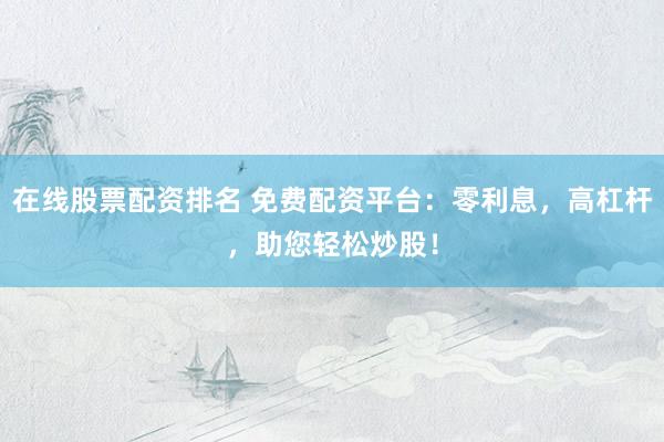 在线股票配资排名 免费配资平台:零利息,高杠杆,助您轻松炒股!