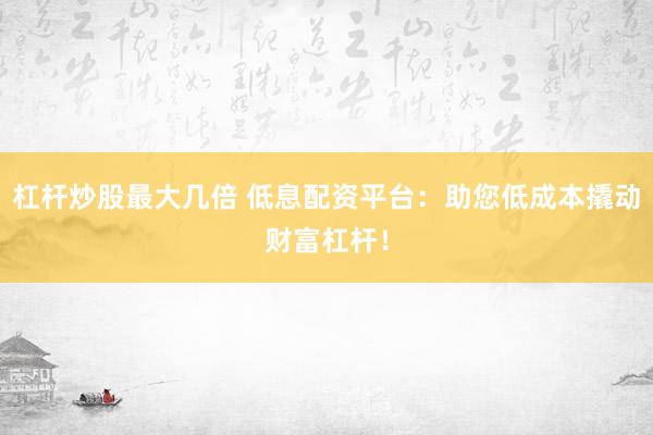 杠杆炒股最大几倍 低息配资平台：助您低成本撬动财富杠杆！