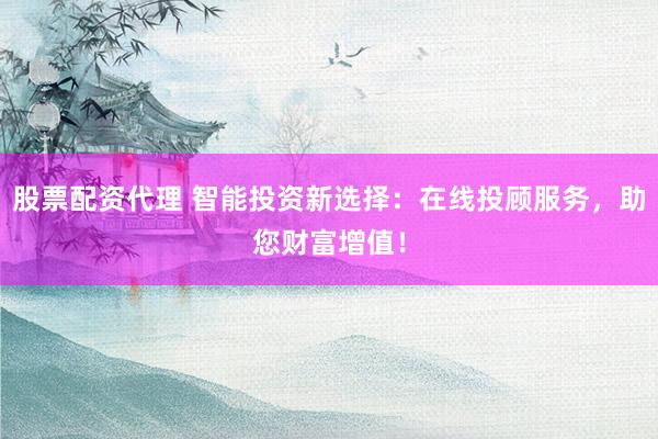股票配资代理 智能投资新选择：在线投顾服务，助您财富增值！