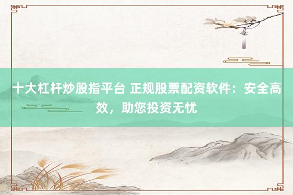 十大杠杆炒股指平台 正规股票配资软件：安全高效，助您投资无忧