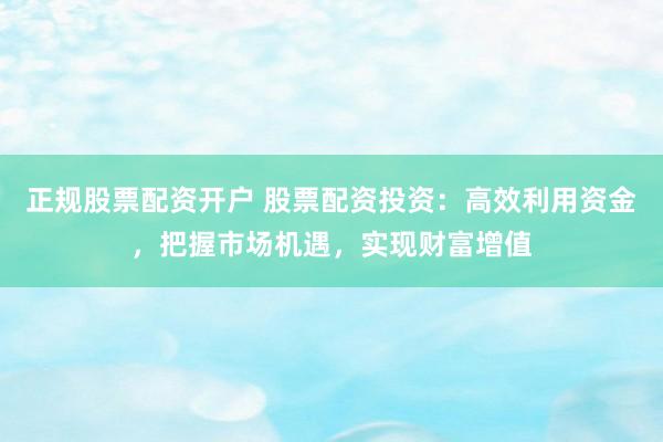 正规股票配资开户 股票配资投资：高效利用资金，把握市场机遇，实现财富增值