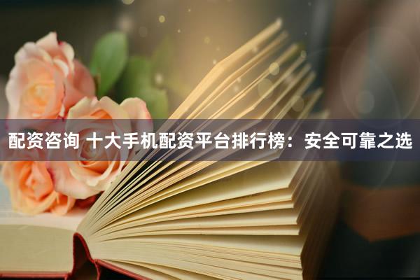 配资咨询 十大手机配资平台排行榜：安全可靠之选