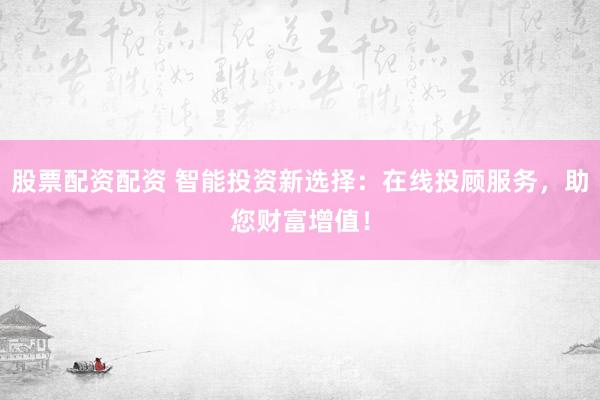 股票配资配资 智能投资新选择：在线投顾服务，助您财富增值！
