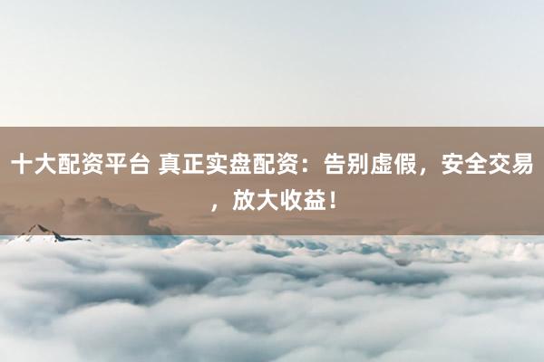 十大配资平台 真正实盘配资：告别虚假，安全交易，放大收益！