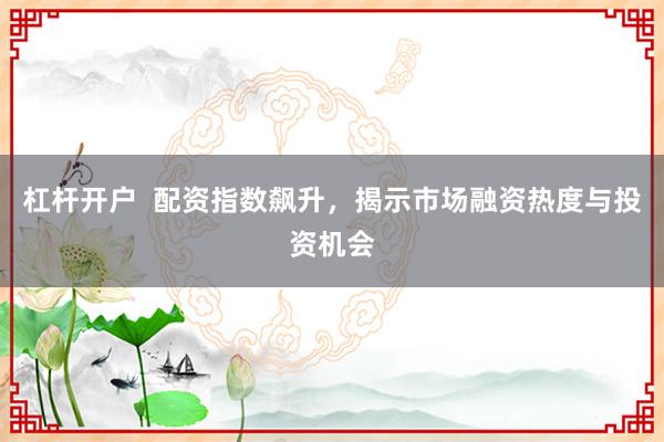 杠杆开户 配资指数飙升,揭示市场融资热度与投资机会