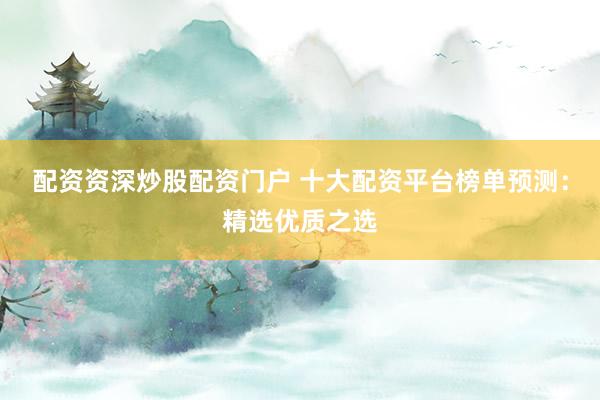 配资资深炒股配资门户 十大配资平台榜单预测：精选优质之选