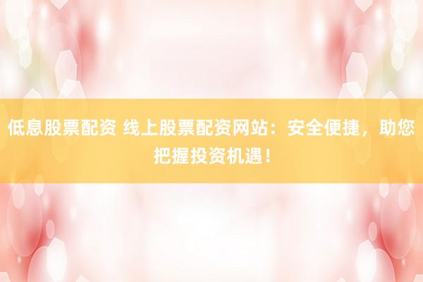 低息股票配资 线上股票配资网站：安全便捷，助您把握投资机遇！