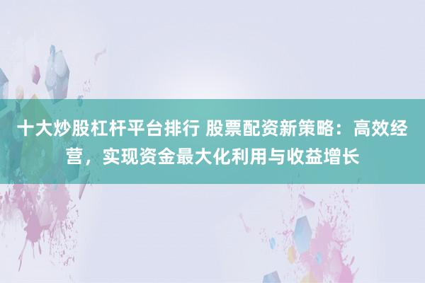 十大炒股杠杆平台排行 股票配资新策略：高效经营，实现资金最大化利用与收益增长