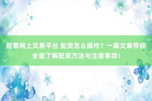 股票网上交易平台 配资怎么操作？一篇文章带你全面了解配资方法与注意事项！