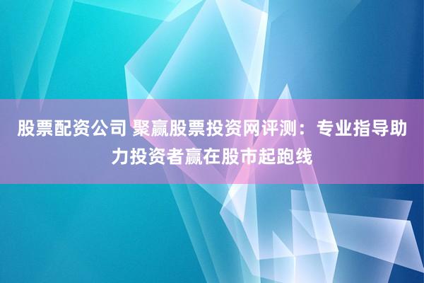 股票配资公司 聚赢股票投资网评测：专业指导助力投资者赢在股市起跑线