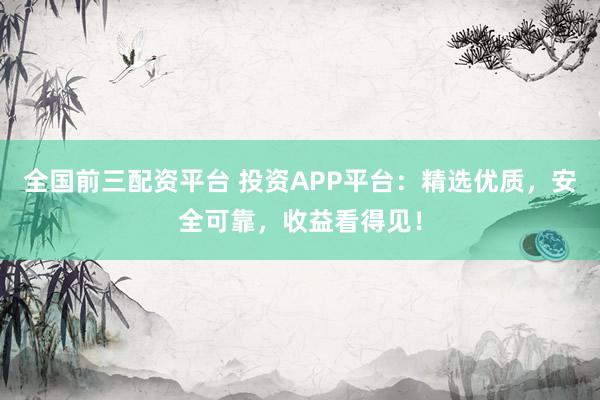 全国前三配资平台 投资APP平台：精选优质，安全可靠，收益看得见！