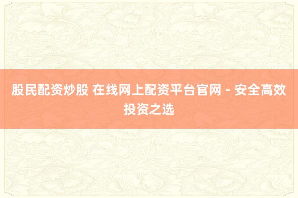 股民配资炒股 在线网上配资平台官网 - 安全高效投资之选