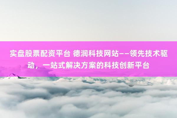 实盘股票配资平台 德润科技网站——领先技术驱动,一站式解决方案的科技创新平台
