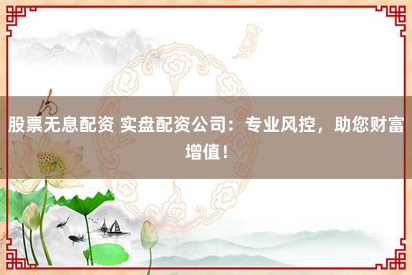 股票无息配资 实盘配资公司：专业风控，助您财富增值！
