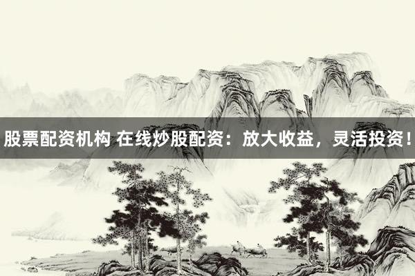 股票配资机构 在线炒股配资：放大收益，灵活投资！