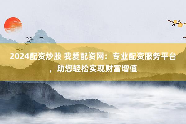2024配资炒股 我爱配资网：专业配资服务平台，助您轻松实现财富增值