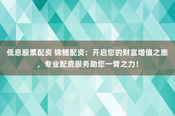 低息股票配资 锦鲤配资：开启您的财富增值之旅，专业配资服务助您一臂之力！