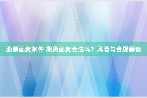 股票配资条件 期货配资合法吗?风险与合规解读