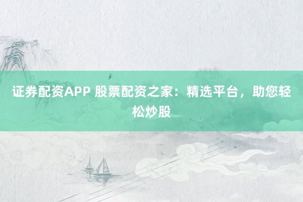 证券配资APP 股票配资之家：精选平台，助您轻松炒股