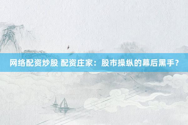 网络配资炒股 配资庄家：股市操纵的幕后黑手？
