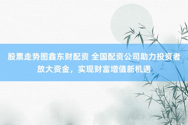 股票走势图鑫东财配资 全国配资公司助力投资者放大资金，实现财富增值新机遇