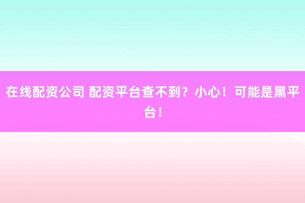 在线配资公司 配资平台查不到？小心！可能是黑平台！