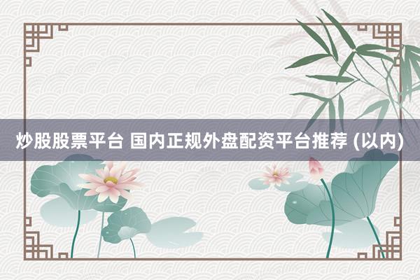 炒股股票平台 国内正规外盘配资平台推荐 (以内)