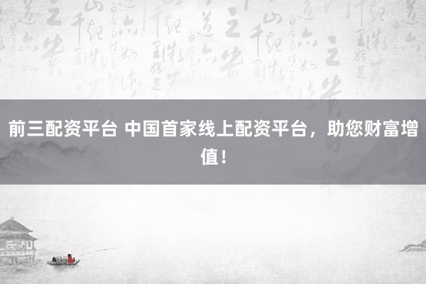 前三配资平台 中国首家线上配资平台，助您财富增值！