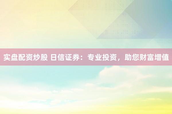 实盘配资炒股 日信证券:专业投资,助您财富增值