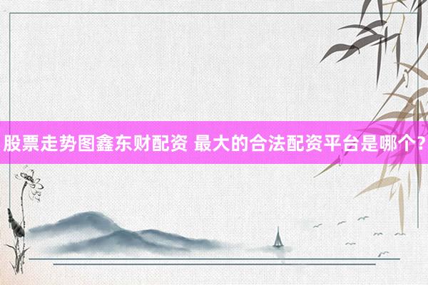 股票走势图鑫东财配资 最大的合法配资平台是哪个？