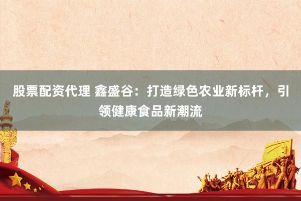 股票配资代理 鑫盛谷：打造绿色农业新标杆，引领健康食品新潮流