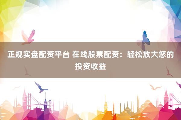 正规实盘配资平台 在线股票配资：轻松放大您的投资收益