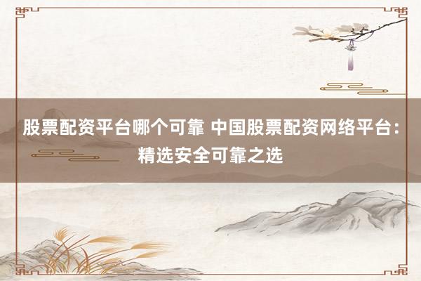 股票配资平台哪个可靠 中国股票配资网络平台：精选安全可靠之选