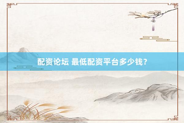配资论坛 最低配资平台多少钱？
