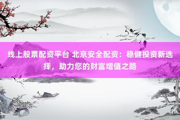线上股票配资平台 北京安全配资：稳健投资新选择，助力您的财富增值之路