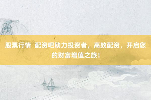 股票行情  配资吧助力投资者，高效配资，开启您的财富增值之旅！