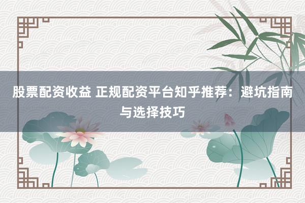 股票配资收益 正规配资平台知乎推荐：避坑指南与选择技巧