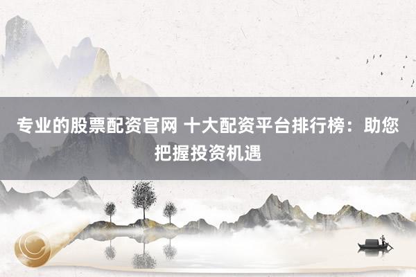 专业的股票配资官网 十大配资平台排行榜：助您把握投资机遇